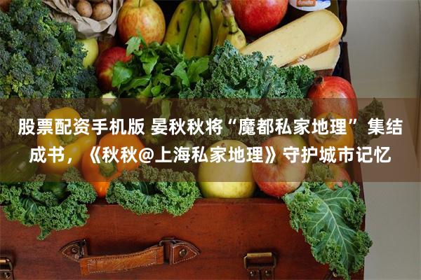 股票配资手机版 晏秋秋将“魔都私家地理” 集结成书，《秋秋@上海私家地理》守护城市记忆