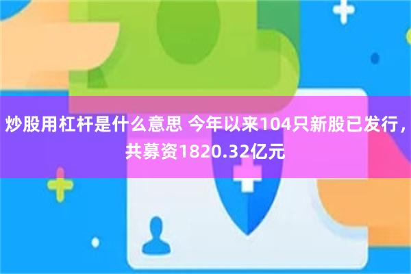炒股用杠杆是什么意思 今年以来104只新股已发行，共募资1820.32亿元