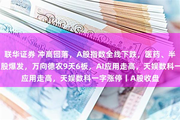 联华证券 冲高回落，A股指数全线下跌，医药、半导体等走弱；农业股爆发，万向德农9天6板，AI应用走高，天娱数科一字涨停丨A股收盘