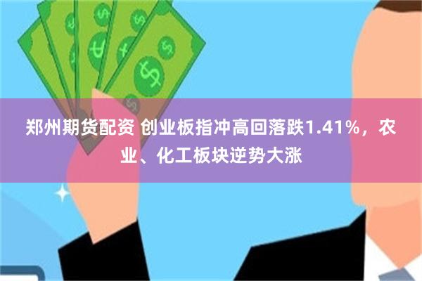 郑州期货配资 创业板指冲高回落跌1.41%,农业、化工板块逆势大涨