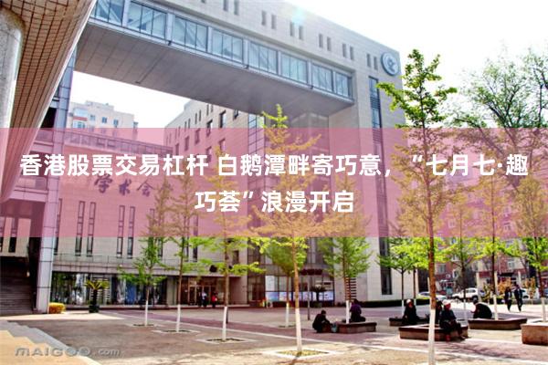 香港股票交易杠杆 白鹅潭畔寄巧意，“七月七·趣巧荟”浪漫开启