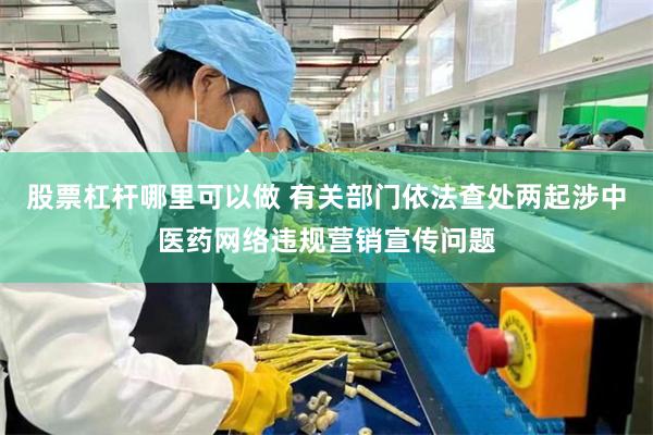 股票杠杆哪里可以做 有关部门依法查处两起涉中医药网络违规营销宣传问题