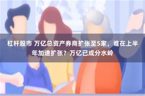 杠杆股市 万亿总资产券商扩张至5家，谁在上半年加速扩张？万亿已成分水岭