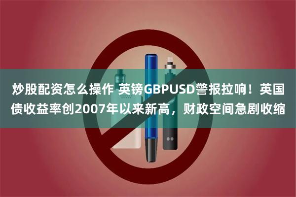 炒股配资怎么操作 英镑GBPUSD警报拉响！英国债收益率创2007年以来新高，财政空间急剧收缩