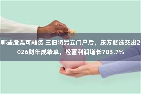 哪些股票可融资 三旧将另立门户后，东方甄选交出2026财年成绩单，经营利润增长703.7%