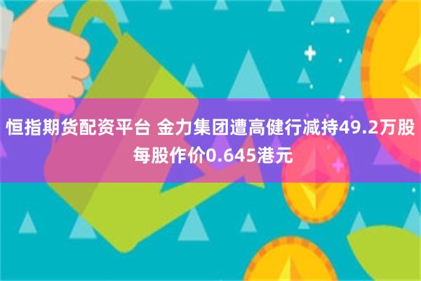恒指期货配资平台 金力集团遭高健行减持49.2万股 每股作价0.645港元