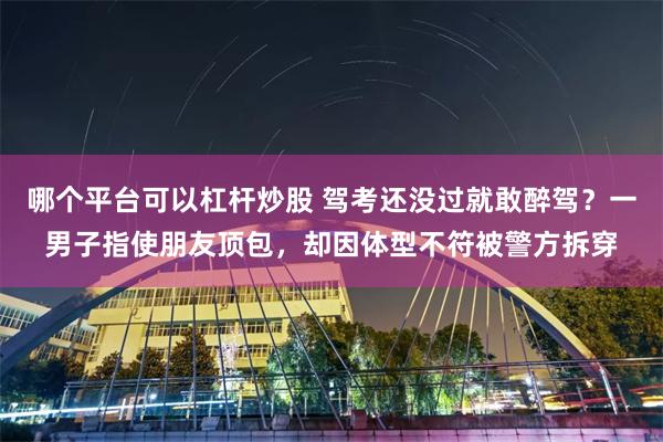 哪个平台可以杠杆炒股 驾考还没过就敢醉驾?一男子指使朋友顶包,却因体型不符被警方拆穿