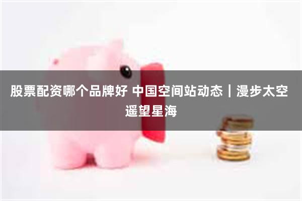 股票配资哪个品牌好 中国空间站动态｜漫步太空 遥望星海
