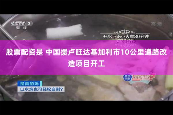股票配资是 中国援卢旺达基加利市10公里道路改造项目开工