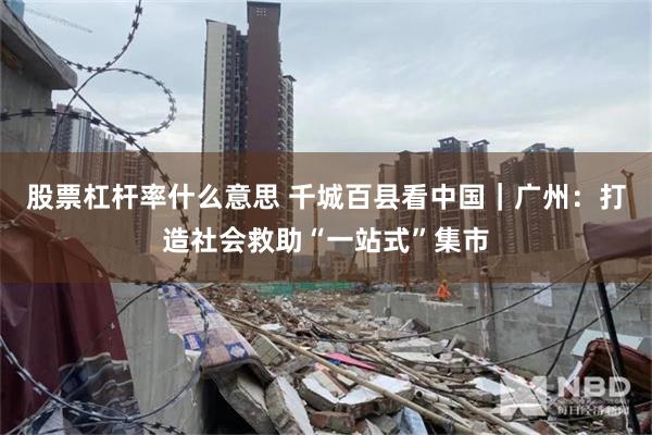 股票杠杆率什么意思 千城百县看中国｜广州：打造社会救助“一站式”集市