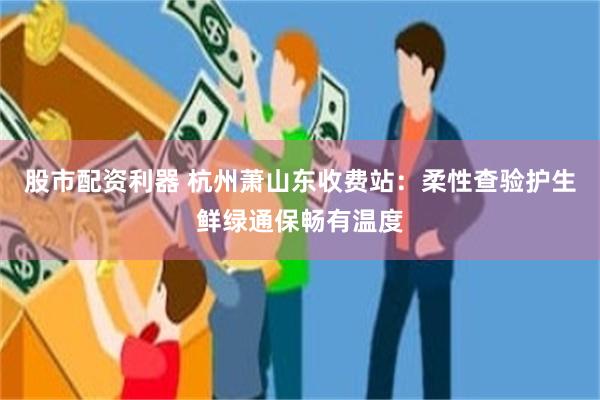 股市配资利器 杭州萧山东收费站：柔性查验护生鲜绿通保畅有温度