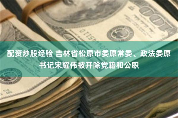 配资炒股经验 吉林省松原市委原常委、政法委原书记宋耀伟被开除党籍和公职
