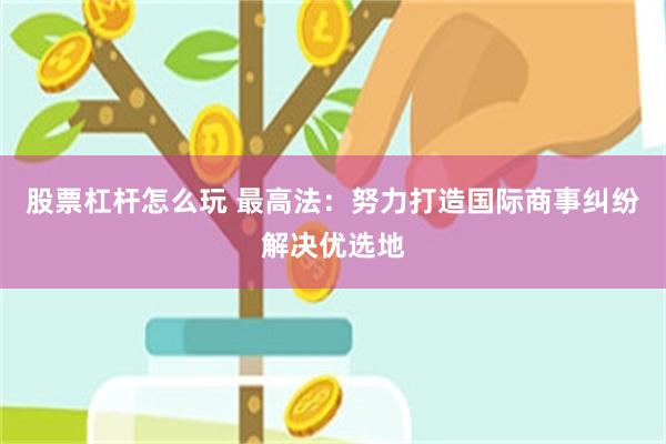 股票杠杆怎么玩 最高法：努力打造国际商事纠纷解决优选地