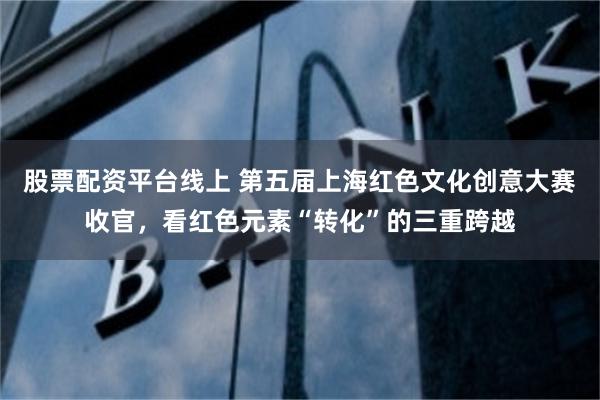 股票配资平台线上 第五届上海红色文化创意大赛收官，看红色元素“转化”的三重跨越