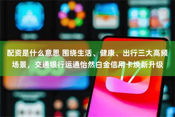 配资是什么意思 围绕生活、健康、出行三大高频场景，交通银行运通怡然白金信用卡焕新升级