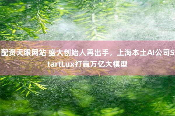 配资天眼网站 盛大创始人再出手，上海本土AI公司StartLux打赢万亿大模型