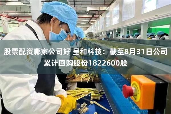 股票配资哪家公司好 呈和科技：截至8月31日公司累计回购股份1822600股