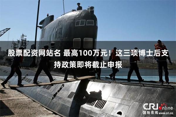 股票配资网站名 最高100万元！这三项博士后支持政策即将截止申报