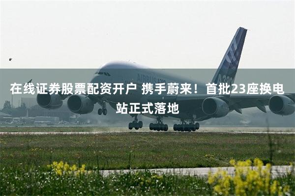 在线证券股票配资开户 携手蔚来！首批23座换电站正式落地