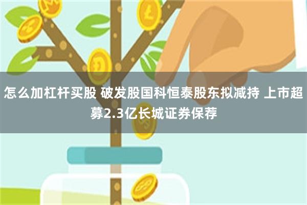 怎么加杠杆买股 破发股国科恒泰股东拟减持 上市超募2.3亿长城证券保荐
