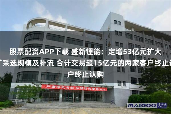 股票配资APP下载 盛新锂能：定增53亿元扩大锂矿采选规模及补流 合计交易超15亿元的两家客户终止认购