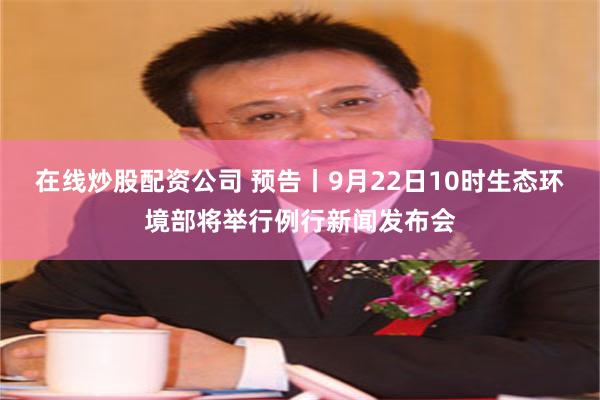 在线炒股配资公司 预告丨9月22日10时生态环境部将举行例行新闻发布会
