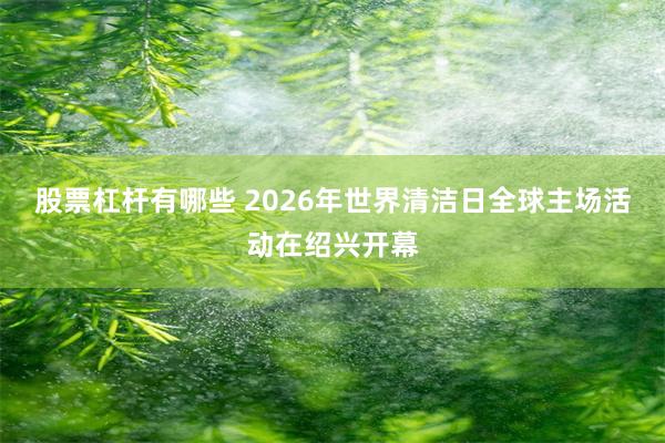 股票杠杆有哪些 2026年世界清洁日全球主场活动在绍兴开幕