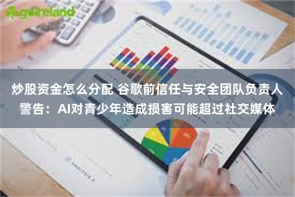 炒股资金怎么分配 谷歌前信任与安全团队负责人警告:AI对青少年造成损害可能超过社交媒体