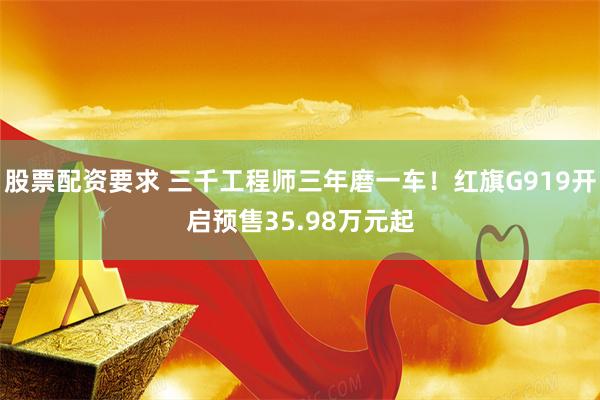 股票配资要求 三千工程师三年磨一车！红旗G919开启预售35.98万元起