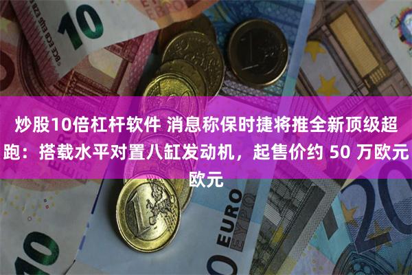 炒股10倍杠杆软件 消息称保时捷将推全新顶级超跑：搭载水平对置八缸发动机，起售价约 50 万欧元