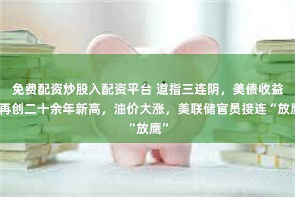 免费配资炒股入配资平台 道指三连阴，美债收益率再创二十余年新高，油价大涨，美联储官员接连“放鹰”