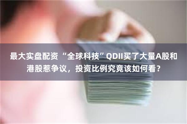 最大实盘配资 “全球科技”QDII买了大量A股和港股惹争议，投资比例究竟该如何看？