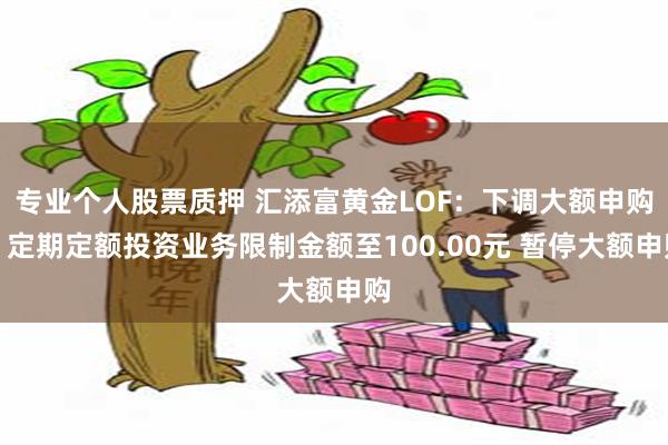 专业个人股票质押 汇添富黄金LOF：下调大额申购、定期定额投资业务限制金额至100.00元 暂停大额申购
