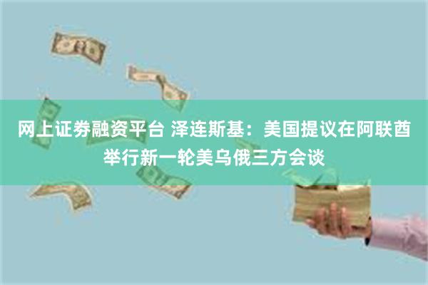 网上证劵融资平台 泽连斯基：美国提议在阿联酋举行新一轮美乌俄三方会谈