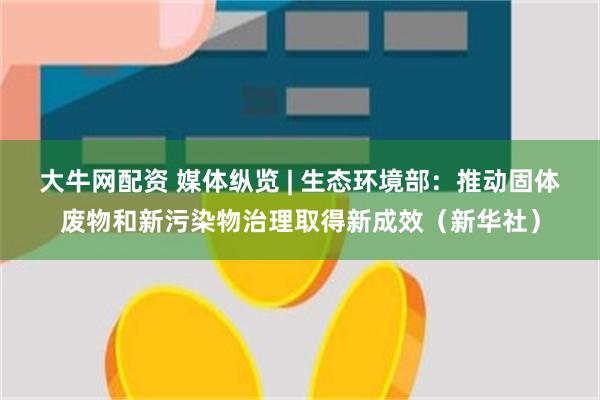 大牛网配资 媒体纵览 | 生态环境部：推动固体废物和新污染物治理取得新成效（新华社）