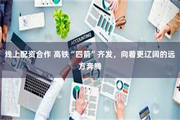 线上配资合作 高铁“四箭”齐发，向着更辽阔的远方奔腾