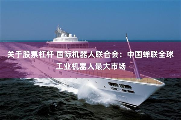 关于股票杠杆 国际机器人联合会：中国蝉联全球工业机器人最大市场