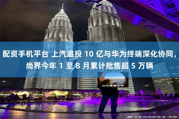 配资手机平台 上汽追投 10 亿与华为终端深化协同，尚界今年 1 至 8 月累计批售超 5 万辆