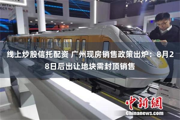 线上炒股信托配资 广州现房销售政策出炉：8月28日后出让地块需封顶销售