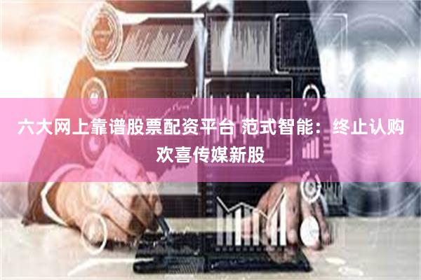 六大网上靠谱股票配资平台 范式智能：终止认购欢喜传媒新股