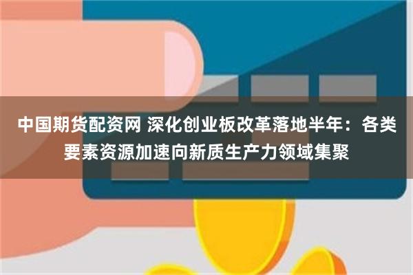 中国期货配资网 深化创业板改革落地半年：各类要素资源加速向新质生产力领域集聚