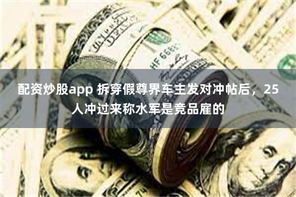 配资炒股app 拆穿假尊界车主发对冲帖后，25人冲过来称水军是竞品雇的