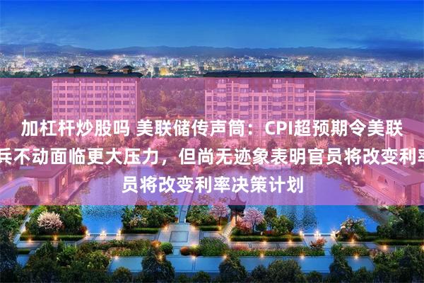 加杠杆炒股吗 美联储传声筒：CPI超预期令美联储10月按兵不动面临更大压力，但尚无迹象表明官员将改变利率决策计划
