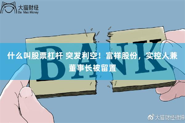 什么叫股票杠杆 突发利空！富祥股份，实控人兼董事长被留置