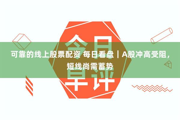 可靠的线上股票配资 每日看盘｜A股冲高受阻，短线尚需蓄势